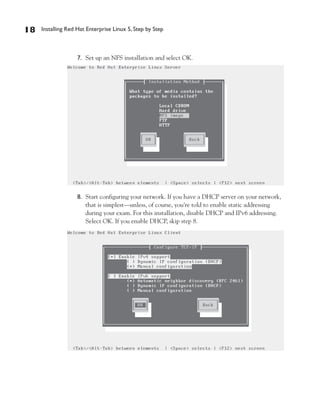 18   Installing Red Hat Enterprise Linux 5, Step by Step



                    7. Set up an NFS installation and select OK.




                    8. Start configuring your network. If you have a DHCP server on your network,
                       that is simplest—unless, of course, you’re told to enable static addressing
                       during your exam. For this installation, disable DHCP and IPv6 addressing.
                       Select OK. If you enable DHCP, skip step 8.
 