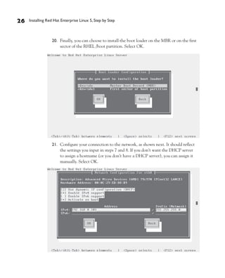 26   Installing Red Hat Enterprise Linux 5, Step by Step



                  20. Finally, you can choose to install the boot loader on the MBR or on the first
                      sector of the RHEL /boot partition. Select OK.




                  21. Configure your connection to the network, as shown next. It should reflect
                      the settings you input in steps 7 and 8. If you don’t want the DHCP server
                      to assign a hostname (or you don’t have a DHCP server), you can assign it
                      manually. Select OK.
 