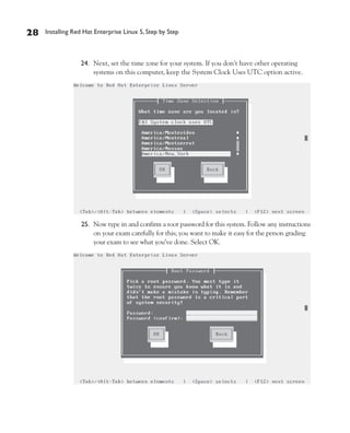 28   Installing Red Hat Enterprise Linux 5, Step by Step



                  24. Next, set the time zone for your system. If you don’t have other operating
                      systems on this computer, keep the System Clock Uses UTC option active.




                  25. Now type in and confirm a root password for this system. Follow any instructions
                      on your exam carefully for this; you want to make it easy for the person grading
                      your exam to see what you’ve done. Select OK.
 