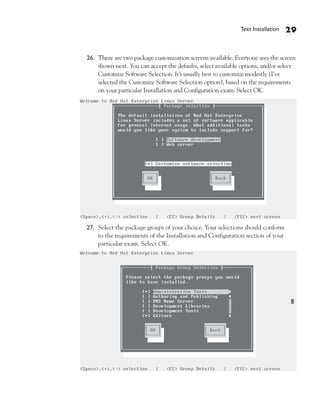 Text Installation   29


26. There are two package customization screens available. Everyone sees the screen
    shown next. You can accept the defaults, select available options, and/or select
    Customize Software Selection. It’s usually best to customize modestly (I’ve
    selected the Customize Software Selection option), based on the requirements
    on your particular Installation and Configuration exam. Select OK.




27. Select the package groups of your choice. Your selections should conform
    to the requirements of the Installation and Configuration section of your
    particular exam. Select OK.
 