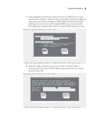 Graphical Installation   5


7. Start configuring your network, as shown. If you have a DHCP server on your
   network, that is simplest—unless, of course, you’re told to enable static addressing
   during your exam. For this installation, disable DHCP for both IPv4 and IPv6
   addressing. If you don’t have an IPv6-capable DHCP server or router, disable
   IPv6 addressing completely. Select OK. If you enable DHCP, skip the next step.




8. Add static address information for your network. Use the IP Address,
   Gateway, and Name Server (DNS) addresses associated with your existing
   network. Select OK.
 
