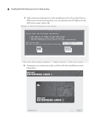 6   Installing Red Hat Enterprise Linux 5, Step by Step



                     9. Add connection information to the installation server. If you don’t have a
                        DNS server for the local network, you can substitute the IP address for the
                        NFS server name. Select OK.




                   10. Assuming your connection works, you’ll see the first installation screen.
                       Click Next.
 