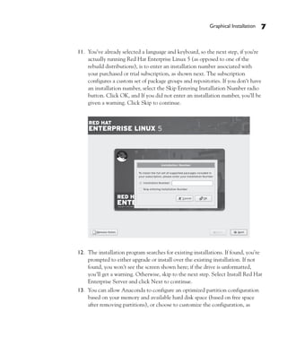 Graphical Installation   7


11. You’ve already selected a language and keyboard, so the next step, if you’re
    actually running Red Hat Enterprise Linux 5 (as opposed to one of the
    rebuild distributions), is to enter an installation number associated with
    your purchased or trial subscription, as shown next. The subscription
    configures a custom set of package groups and repositories. If you don’t have
    an installation number, select the Skip Entering Installation Number radio
    button. Click OK, and If you did not enter an installation number, you’ll be
    given a warning. Click Skip to continue.




12. The installation program searches for existing installations. If found, you’re
    prompted to either upgrade or install over the existing installation. If not
    found, you won’t see the screen shown here; if the drive is unformatted,
    you’ll get a warning. Otherwise, skip to the next step. Select Install Red Hat
    Enterprise Server and click Next to continue.
13. You can allow Anaconda to configure an optimized partition configuration
    based on your memory and available hard disk space (based on free space
    after removing partitions), or choose to customize the configuration, as
 