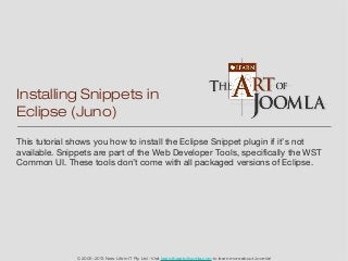 Installing Snippets in
Eclipse (Juno)
This tutorial shows you how to install the Eclipse Snippet plugin if it’s not
available. Snippets are part of the Web Developer Tools, specifically the WST
Common UI. These tools don’t come with all packaged versions of Eclipse.




               © 2005-2013 New Life in IT Pty Ltd - Visit learn.theartofjoomla.com to learn more about Joomla!
 
