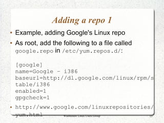 Adding a repo 1
●   Example, adding Google's Linux repo
●   As root, add the following to a file called
    google.repo in /etc/yum.repos.d/:

    [google]
    name=Google – i386
    baseurl=http://dl.google.com/linux/rpm/s
    table/i386
    enabled=1
    gpgcheck=1
●   http://www.google.com/linuxrepositories/
    yum.html      Washtenaw Linux Users Group 13
 