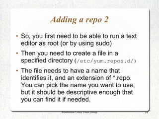 Adding a repo 2
●   So, you first need to be able to run a text
    editor as root (or by using sudo)
●   Then you need to create a file in a
    specified directory (/etc/yum.repos.d/)
●   The file needs to have a name that
    identifies it, and an extension of *.repo.
    You can pick the name you want to use,
    but it should be descriptive enough that
    you can find it if needed.
                   Washtenaw Linux Users Group    14
 