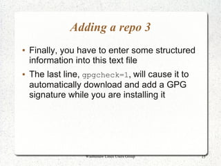 Adding a repo 3
●   Finally, you have to enter some structured
    information into this text file
●   The last line, gpgcheck=1, will cause it to
    automatically download and add a GPG
    signature while you are installing it




                   Washtenaw Linux Users Group    15
 