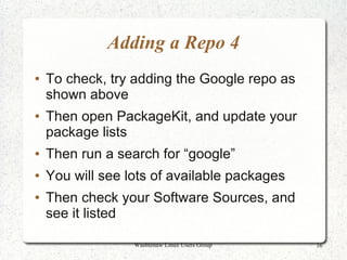 Adding a Repo 4
●   To check, try adding the Google repo as
    shown above
●   Then open PackageKit, and update your
    package lists
●   Then run a search for “google”
●   You will see lots of available packages
●   Then check your Software Sources, and
    see it listed

                  Washtenaw Linux Users Group   16
 