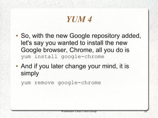 YUM 4
●   So, with the new Google repository added,
    let's say you wanted to install the new
    Google browser, Chrome, all you do is
    yum install google-chrome
●   And if you later change your mind, it is
    simply
    yum remove google-chrome




                  Washtenaw Linux Users Group   18
 