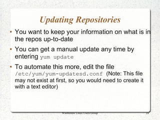 Updating Repositories
●   You want to keep your information on what is in
    the repos up-to-date
●   You can get a manual update any time by
    entering yum update
●   To automate this more, edit the file
    /etc/yum/yum-updatesd.conf (Note: This file
    may not exist at first, so you would need to create it
    with a text editor)



                       Washtenaw Linux Users Group           19
 