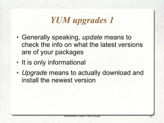 YUM upgrades 1
●   Generally speaking, update means to
    check the info on what the latest versions
    are of your packages
●   It is only informational
●   Upgrade means to actually download and
    install the newest version




                   Washtenaw Linux Users Group   22
 