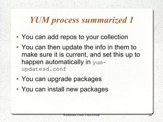 YUM process summarized 1
●   You can add repos to your collection
●   You can then update the info in them to
    make sure it is current, and set this up to
    happen automatically in yum-
    updatesd.conf
●   You can upgrade packages
●   You can install new packages


                   Washtenaw Linux Users Group    24
 