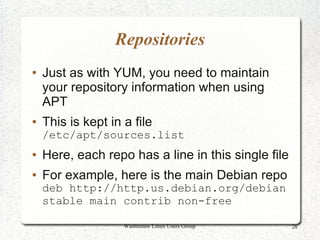 Repositories
●   Just as with YUM, you need to maintain
    your repository information when using
    APT
●   This is kept in a file
    /etc/apt/sources.list
●   Here, each repo has a line in this single file
●   For example, here is the main Debian repo
    deb http://http.us.debian.org/debian
    stable main contrib non-free

                    Washtenaw Linux Users Group      28
 