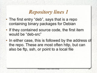Repository lines 1
●   The first entry “deb”, says that is a repo
    containing binary packages for Debian
●   If they contained source code, the first item
    would be “deb-src”
●   In either case, this is followed by the address of
    the repo. These are most often http, but can
    also be ftp, ssh, or point to a local file



                     Washtenaw Linux Users Group    29
 