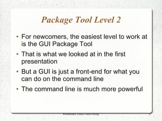 Package Tool Level 2
●   For newcomers, the easiest level to work at
    is the GUI Package Tool
●   That is what we looked at in the first
    presentation
●   But a GUI is just a front-end for what you
    can do on the command line
●   The command line is much more powerful


                   Washtenaw Linux Users Group    3
 