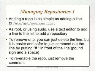 Managing Repositories 1
●   Adding a repo is as simple as adding a line
    to /etc/apt/sources.list
●   As root, or using sudo, use a text editor to add
    a line to the list to add a repository
●   To remove one, you can just delete the line, but
    it is easier and safer to just comment out the
    line by putting “# “ in front of the line (pound
    sign and a space)
●   To re-enable the repo, just remove the
    comment
                     Washtenaw Linux Users Group   31
 