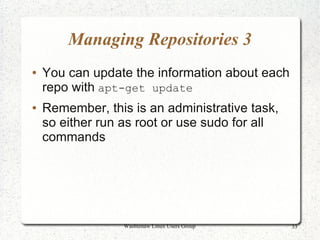 Managing Repositories 3
●   You can update the information about each
    repo with apt-get update
●   Remember, this is an administrative task,
    so either run as root or use sudo for all
    commands




                  Washtenaw Linux Users Group   33
 
