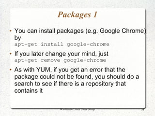 Packages 1
●   You can install packages (e.g. Google Chrome)
    by
    apt-get install google-chrome
●   If you later change your mind, just
    apt-get remove google-chrome
●   As with YUM, if you get an error that the
    package could not be found, you should do a
    search to see if there is a repository that
    contains it

                    Washtenaw Linux Users Group   34
 