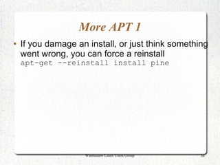 More APT 1
●   If you damage an install, or just think something
    went wrong, you can force a reinstall
    apt-get --reinstall install pine




                    Washtenaw Linux Users Group    36
 