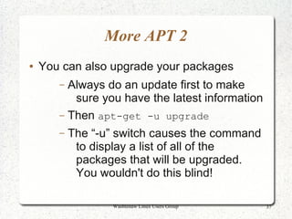 More APT 2
●   You can also upgrade your packages
       – Always do an update first to make
          sure you have the latest information
       – Then apt-get -u upgrade
       –   The “-u” switch causes the command
            to display a list of all of the
            packages that will be upgraded.
            You wouldn't do this blind!

                  Washtenaw Linux Users Group    37
 