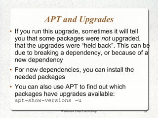 APT and Upgrades
●   If you run this upgrade, sometimes it will tell
    you that some packages were not upgraded,
    that the upgrades were “held back”. This can be
    due to breaking a dependency, or because of a
    new dependency
●   For new dependencies, you can install the
    needed packages
●   You can also use APT to find out which
    packages have upgrades available:
    apt-show-versions -u
                    Washtenaw Linux Users Group   38
 