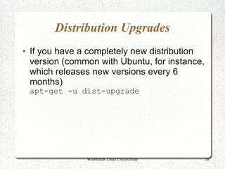 Distribution Upgrades
●   If you have a completely new distribution
    version (common with Ubuntu, for instance,
    which releases new versions every 6
    months)
    apt-get -u dist-upgrade




                 Washtenaw Linux Users Group     39
 