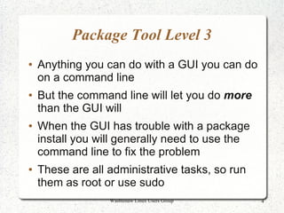 Package Tool Level 3
●   Anything you can do with a GUI you can do
    on a command line
●   But the command line will let you do more
    than the GUI will
●   When the GUI has trouble with a package
    install you will generally need to use the
    command line to fix the problem
●   These are all administrative tasks, so run
    them as root or use sudo
                  Washtenaw Linux Users Group    4
 