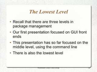 The Lowest Level
●   Recall that there are three levels in
    package management
●   Our first presentation focused on GUI front
    ends
●   This presentation has so far focused on the
    middle level, using the command line
●   There is also the lowest level


                   Washtenaw Linux Users Group    41
 
