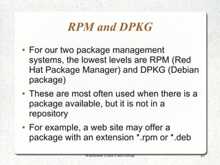 RPM and DPKG
●   For our two package management
    systems, the lowest levels are RPM (Red
    Hat Package Manager) and DPKG (Debian
    package)
●   These are most often used when there is a
    package available, but it is not in a
    repository
●   For example, a web site may offer a
    package with an extension *.rpm or *.deb
                 Washtenaw Linux Users Group    43
 