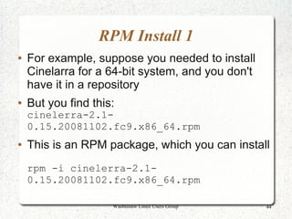 RPM Install 1
●   For example, suppose you needed to install
    Cinelarra for a 64-bit system, and you don't
    have it in a repository
●   But you find this:
    cinelerra-2.1-
    0.15.20081102.fc9.x86_64.rpm
●   This is an RPM package, which you can install
    rpm -i cinelerra-2.1-
    0.15.20081102.fc9.x86_64.rpm

                     Washtenaw Linux Users Group   44
 