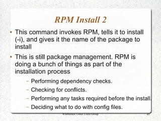 RPM Install 2
●   This command invokes RPM, tells it to install
    (-i), and gives it the name of the package to
    install
●   This is still package management. RPM is
    doing a bunch of things as part of the
    installation process
        –   Performing dependency checks.
        –   Checking for conflicts.
        –   Performing any tasks required before the install.
        –   Deciding what to do with config files.
                        Washtenaw Linux Users Group       45
 
