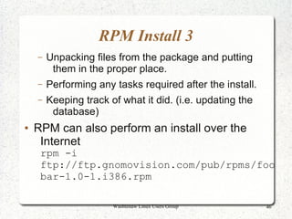 RPM Install 3
    –   Unpacking files from the package and putting
         them in the proper place.
    –   Performing any tasks required after the install.
    –   Keeping track of what it did. (i.e. updating the
         database)
●   RPM can also perform an install over the
     Internet
     rpm -i
     ftp://ftp.gnomovision.com/pub/rpms/foo
     bar-1.0-1.i386.rpm

                       Washtenaw Linux Users Group         46
 