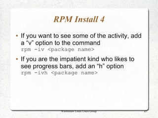 RPM Install 4
●   If you want to see some of the activity, add
    a “v” option to the command
    rpm -iv <package name>
●   If you are the impatient kind who likes to
    see progress bars, add an “h” option
    rpm -ivh <package name>




                  Washtenaw Linux Users Group      47
 
