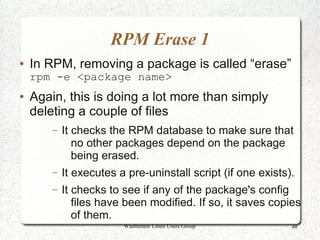 RPM Erase 1
●   In RPM, removing a package is called “erase”
    rpm -e <package name>
●   Again, this is doing a lot more than simply
    deleting a couple of files
        –   It checks the RPM database to make sure that
               no other packages depend on the package
               being erased.
        –   It executes a pre-uninstall script (if one exists).
        –   It checks to see if any of the package's config
               files have been modified. If so, it saves copies
               of them.
                         Washtenaw Linux Users Group          48
 
