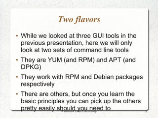 Two flavors
●   While we looked at three GUI tools in the
    previous presentation, here we will only
    look at two sets of command line tools
●   They are YUM (and RPM) and APT (and
    DPKG)
●   They work with RPM and Debian packages
    respectively
●   There are others, but once you learn the
    basic principles you can pick up the others
    pretty easily shouldLinux Users need to
                   Washtenaw
                             you Group            5
 