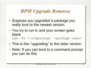 RPM Upgrade Remorse
●   Suppose you upgraded a package you
    really love to the newest version
●   You try to run it, and your screen goes
    blank
    rpm -Uv --oldpackage                    <package name>
●   This is like “upgrading” to the older version
●   Note: If you can boot to a command prompt
    you can do this

                   Washtenaw Linux Users Group               51
 