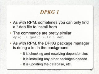 DPKG 1
●   As with RPM, sometimes you can only find
    a *.deb file to install from
●   The commands are pretty similar
    dpkg -i gedit-2.12.1.deb
●   As with RPM, the DPKG package manager
    is doing a lot in the background
       –   It is checking and resolving dependencies
       –   It is installing any other packages needed
       –   It is updating the database, etc.
                     Washtenaw Linux Users Group        52
 