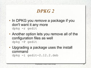 DPKG 2
●   In DPKG you remove a package if you
    don't want it any more
    dpkg -r gedit
●   Another option lets you remove all of the
    configuration files as well
    dpkg -P gedit
●   Upgrading a package uses the install
    command
    dpkg -i gedit-2.12.2.deb

                  Washtenaw Linux Users Group   53
 