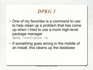 DPKG 3
●   One of my favorites is a command to use
    to help clean up a problem that has come
    up when I tried to use a more high-level
    package manager
    dpkg –configure -a
●   If something goes wrong in the middle of
    an install, this cleans up the database



                  Washtenaw Linux Users Group   54
 