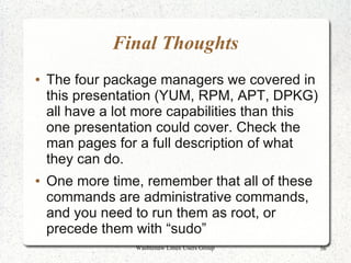 Final Thoughts
●   The four package managers we covered in
    this presentation (YUM, RPM, APT, DPKG)
    all have a lot more capabilities than this
    one presentation could cover. Check the
    man pages for a full description of what
    they can do.
●   One more time, remember that all of these
    commands are administrative commands,
    and you need to run them as root, or
    precede them with “sudo”
                 Washtenaw Linux Users Group     56
 
