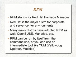 RPM
●   RPM stands for Red Hat Package Manager
●   Red Hat is the major distro for corporate
    and server center environments
●   Many major distros have adopted RPM as
    well: OpenSUSE, Mandriva, etc.
●   RPM can be run by itself from the
    command line, or you can use an
    intermediate tool like YUM (Yellowdog
    Updater, Modified)
                  Washtenaw Linux Users Group   6
 