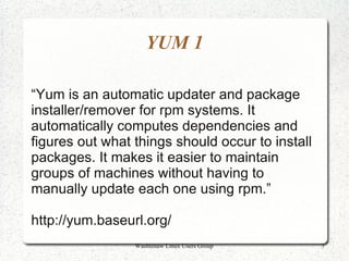 YUM 1

“Yum is an automatic updater and package
installer/remover for rpm systems. It
automatically computes dependencies and
figures out what things should occur to install
packages. It makes it easier to maintain
groups of machines without having to
manually update each one using rpm.”

http://yum.baseurl.org/
                 Washtenaw Linux Users Group      7
 