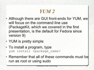 YUM 2
●   Although there are GUI front-ends for YUM, we
    will focus on the command line use
    (PackageKit, which we covered in the first
    presentation, is the default for Fedora since
    version 9)
●   YUM is pretty simple
●   To install a program, type
    yum install <package_name>
●   Remember that all of these commands must be
    run as root or using sudo
                    Washtenaw Linux Users Group   8
 