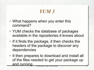 YUM 3
●   What happens when you enter this
    command?
●   YUM checks the database of packages
    available in the repositories it knows about
●   If it finds the package, it then checks the
    headers of the package to discover any
    dependencies
●   It then prepares to download and install all
    of the files needed to get your package up
    and running Washtenaw Linux Users Group        9
 