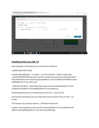 Installing Oracle Java JDK 1.8
https://tecadmin.net/install-java-8-on-centos-rhel-and-fedora/
[root@mugzy bin]# cd /opt/
[root@mugzy opt]# wget --no-cookies --no-check-certificate --header "Cookie: gpw
_e24=http%3A%2F%2Fwww.oracle.com%2F; oraclelicense=accept-securebackup-cookie" "
http://download.oracle.com/otn-pub/java/jdk/8u171-b11/512cd62ec5174c3487ac17c61a
aa89e8/jdk-8u171-linux-x64.tar.gz"
--2018-05-12 06:46:24-- http://download.oracle.com/otn-pub/java/jdk/8u171-b11/5
12cd62ec5174c3487ac17c61aaa89e8/jdk-8u171-linux-x64.tar.gz
Resolving download.oracle.com (download.oracle.com)... 23.35.212.173
Connecting to download.oracle.com (download.oracle.com)|23.35.212.173|:80... con
nected.
HTTP request sent, awaiting response... 302 Moved Temporarily
Location: https://edelivery.oracle.com/otn-pub/java/jdk/8u171-b11/512cd62ec5174c
3487ac17c61aaa89e8/jdk-8u171-linux-x64.tar.gz [following]
 