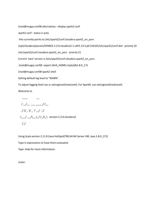 [root@mugzy conf]# alternatives --display spark2-conf
spark2-conf - status is auto.
link currently points to /etc/spark2/conf.cloudera.spark2_on_yarn
/opt/cloudera/parcels/SPARK2-2.3.0.cloudera2-1.cdh5.13.3.p0.316101/etc/spark2/conf.dist - priority 10
/etc/spark2/conf.cloudera.spark2_on_yarn - priority 51
Current `best' version is /etc/spark2/conf.cloudera.spark2_on_yarn.
[root@mugzy conf]# export JAVA_HOME=/opt/jdk1.8.0_171
[root@mugzy conf]# spark2-shell
Setting default log level to "WARN".
To adjust logging level use sc.setLogLevel(newLevel). For SparkR, use setLogLevel(newLevel).
Welcome to
____ __
/ __/__ ___ _____/ /__
_ / _ / _ `/ __/ '_/
/___/ .__/_,_/_/ /_/_ version 2.3.0.cloudera2
/_/
Using Scala version 2.11.8 (Java HotSpot(TM) 64-Bit Server VM, Java 1.8.0_171)
Type in expressions to have them evaluated.
Type :help for more information.
scala>
 