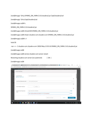 [root@mugzy ~]# cp SPARK2_ON_YARN-2.3.0.cloudera2.jar /opt/cloudera/csd
[root@mugzy ~]# cd /opt/cloudera/csd
[root@mugzy csd]# ls
SPARK2_ON_YARN-2.3.0.cloudera2.jar
[root@mugzy csd]# chmod 644 SPARK2_ON_YARN-2.3.0.cloudera2.jar
[root@mugzy csd]# chown cloudera-scm:cloudera-scm SPARK2_ON_YARN-2.3.0.cloudera2.jar
[root@mugzy csd]# ls -l
total 20
-rw-r--r-- 1 cloudera-scm cloudera-scm 19010 May 12 05:16 SPARK2_ON_YARN-2.3.0.cloudera2.jar
[root@mugzy csd]#
[root@mugzy csd]# service cloudera-scm-server restart
Restarting cloudera-scm-server (via systemctl): [ OK ]
[root@mugzy csd]#
 