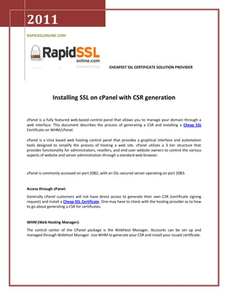 2011
RAPIDSSLONLINE.COM




                                                 CHEAPEST SSL CERTIFICATE SOLUTION PROVIDER




               Installing SSL on cPanel with CSR generation


cPanel is a fully featured web-based control panel that allows you to manage your domain through a
web interface. This document describes the process of generating a CSR and installing a Cheap SSL
Certificate on WHM/cPanel.

cPanel is a Unix based web hosting control panel that provides a graphical interface and automation
tools designed to simplify the process of hosting a web site. cPanel utilizes a 3 tier structure that
provides functionality for administrators, resellers, and end-user website owners to control the various
aspects of website and server administration through a standard web browser.



cPanel is commonly accessed on port 2082, with an SSL-secured server operating on port 2083.


Access through cPanel:
Generally cPanel customers will not have direct access to generate their own CSR (certificate signing
request) and install a Cheap SSL Certificate. One may have to check with the hosting provider as to how
to go about generating a CSR for certificates.


WHM (Web Hosting Manager):
The control center of the CPanel package is the WebHost Manager. Accounts can be set up and
managed through WebHost Manager. Use WHM to generate your CSR and install your issued certificate.
 