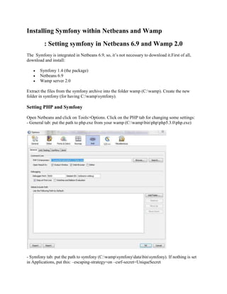 Installing Symfony within Netbeans and Wamp
: Setting symfony in Netbeans 6.9 and Wamp 2.0
The Symfony is integrated in Netbeans 6.9, so, it’s not necessary to download it.First of all,
download and install:
 Symfony 1.4 (the package)
 Netbeans 6.9
 Wamp server 2.0
Extract the files from the symfony archive into the folder wamp (C:wamp). Create the new
folder in symfony (for having C:wampsymfony).
Setting PHP and Symfony
Open Netbeans and click on Tools>Options. Click on the PHP tab for changing some settings:
- General tab: put the path to php.exe from your wamp (C:wampbinphpphp5.3.0php.exe)
- Symfony tab: put the path to symfony (C:wampsymfonydatabinsymfony). If nothing is set
in Applications, put this: –escaping-strategy=on –csrf-secret=UniqueSecret
 