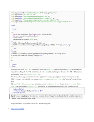 <%@ page contentType="text/html;charset=UTF-8" language="java" %>
<%@ page import="java.util.List" %>
<%@ page import="com.google.appengine.api.users.User" %>
<%@ page import="com.google.appengine.api.users.UserService" %>
<%@ page import="com.google.appengine.api.users.UserServiceFactory" %>
<%@ taglib prefix="fn" uri="http://www.oracle.com/technetwork/java/javaee/jsp/index.html" %>
<html>
<body>
<%
UserService userService = UserServiceFactory.getUserService();
User user= userService.getCurrentUser();
if (user != null) {
pageContext.setAttribute("user",user);
%>
<p>Hello, ${fn:escapeXml(user.nickname)}! (You can
<a href="<%= userService.createLogoutURL(request.getRequestURI()) %>">sign out</a>.)</p>
<%
} else {
%>
<p>Hello!
<a href="<%= userService.createLoginURL(request.getRequestURI()) %>">Sign in</a>
to include your name with greetings you post.</p>
<%
}
%>
</body>
</html>
By default, any file in war/ or a subdirectory (other than WEB-INF/) whose name ends in .jsp is automatically
mapped to a URL path.The URL path is the path to the.jsp file, including the filename. This JSP will be mapped
automatically to the URL /guestbook.jsp.
For the guest book app, we want this to be the application's home page, displayed when someone accesses the
URL /. An easy way to do this is to declare in web.xmlthat guestbook.jsp is the "welcome" servlet for that
path.
Edit war/WEB-INF/web.xml and replace the current <welcome-file> element in the <welcome-file-
list>. Be sure to remove index.html from the list, as static files take precedence over JSP and servlets.
<welcome-file-list>
<welcome-file>guestbook.jsp</welcome-file>
</welcome-file-list>
Tip: If you are using Eclipse, the editor may open this file in "Design" mode. To edit this file as XML, select the
"Source" tab at the bottom of the frame.
Stop then start the development server. Visit the following URL:
 http://localhost:8888/
 